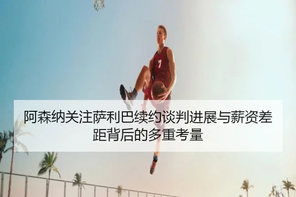 阿森纳关注萨利巴续约谈判进展与薪资差距背后的多重考量 - leyu