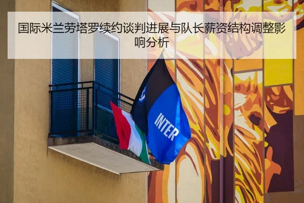 国际米兰劳塔罗续约谈判进展与队长薪资结构调整影响分析 - leyu