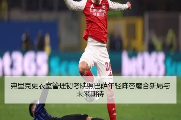 弗里克更衣室管理初考映照巴萨年轻阵容磨合新局与未来期待 - leyu