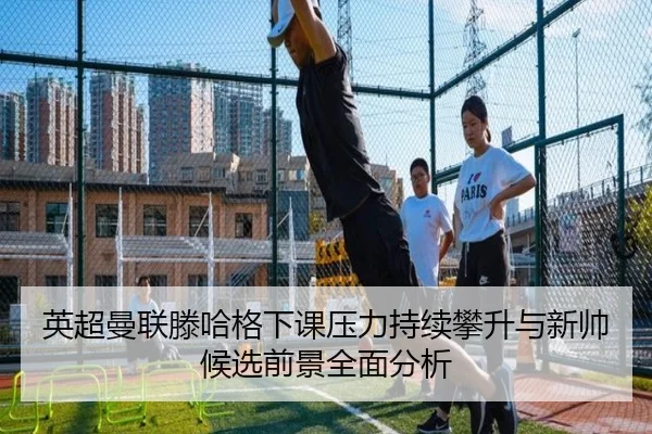英超曼联滕哈格下课压力持续攀升与新帅候选前景全面分析