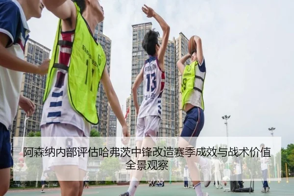 阿森纳内部评估哈弗茨中锋改造赛季成效与战术价值全景观察