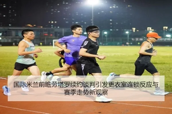 国际米兰前瞻劳塔罗续约谈判引发更衣室连锁反应与赛季走势新观察