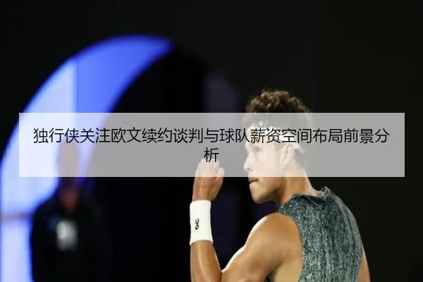 独行侠关注欧文续约谈判与球队薪资空间布局前景分析